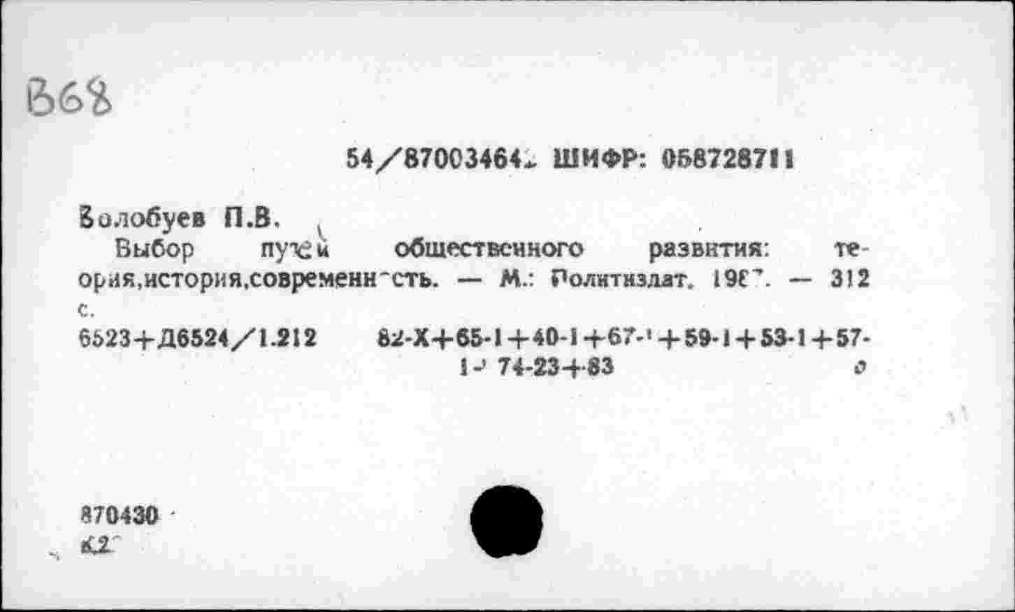 ﻿66%
64/87003464. ШИФР: 068728711
Волобуев П.В. ,
Выбор пух£к общественного развития: теория,история,современность. — М.: Политиздат. 19ГЛ — 312 с.
6523+Д6524/1.212	82-Х+65-1 +40-1+67-’ +59-1 + 53-1 +57-
1-' 74-23+ 83	о
870430
К2